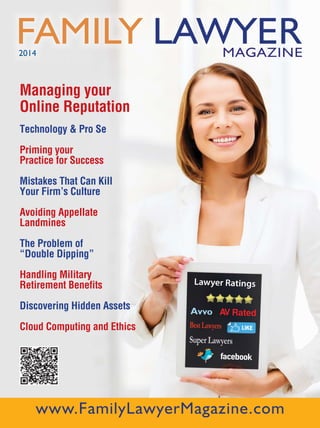 | 1Table of Contents | Professional Listings
Lawyer Ratings
Avvo AV Rated
BestLawyers
Super Lawyers
facebook
FAMILY LAWYERMAGAZINE2014
Managing your
Online Reputation
Technology & Pro Se
Priming your
Practice for Success
Mistakes That Can Kill
Your Firm’s Culture
Avoiding Appellate
Landmines
The Problem of
“Double Dipping”
Handling Military
Retirement Benefits
Discovering Hidden Assets
Cloud Computing and Ethics
www.FamilyLawyerMagazine.com
 