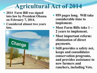Agricultural Act of 2014 
 2014 Farm Bill was signed 
into law by President Obama 
on February 7, 2014. 
 Considered almost two years 
late. 
 959 pages long. Will take 
considerable time to 
implement. 
 Most Farm Bills take 1 – 
2 years to implement. 
 Most important reform: 
elimination of direct 
payments. 
 Still provides a safety net, 
keeps and consolidates 
conservation programs, 
and provides assistance to 
new farmers and 
ranchers, including Vets. 
 