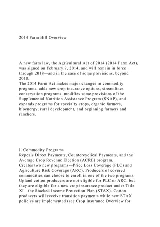 2014 Farm Bill Overview
A new farm law, the Agricultural Act of 2014 (2014 Farm Act),
was signed on February 7, 2014, and will remain in force
through 2018—and in the case of some provisions, beyond
2018.
The 2014 Farm Act makes major changes in commodity
programs, adds new crop insurance options, streamlines
conservation programs, modifies some provisions of the
Supplemental Nutrition Assistance Program (SNAP), and
expands programs for specialty crops, organic farmers,
bioenergy, rural development, and beginning farmers and
ranchers.
I. Commodity Programs
Repeals Direct Payments, Countercyclical Payments, and the
Average Crop Revenue Election (ACRE) program.
Creates two new programs—Price Loss Coverage (PLC) and
Agriculture Risk Coverage (ARC). Producers of covered
commodities can choose to enroll in one of the two programs.
Upland cotton producers are not eligible for PLC or ARC, but
they are eligible for a new crop insurance product under Title
XI—the Stacked Income Protection Plan (STAX). Cotton
producers will receive transition payments while new STAX
policies are implemented (see Crop Insurance Overview for
 