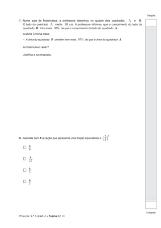 Prova 62/2.ª F./Cad. 2 • Página 4/ 14
Transporte
Atransportar
7.  Numa aula de Matemática, a professora desenhou no quadro dois quadrados, A e B.
O lado do quadrado A media 10 cm. A professora informou que o comprimento do lado do
quadrado B tinha mais 10% do que o comprimento do lado do quadrado A.
A aluna Cristina disse:
–  A área do quadrado B também tem mais 10% do que a área do quadrado A.
A Cristina tem razão?
Justifica a tua resposta.
8.  Assinala com X a opção que apresenta uma fração equivalente a
3
2 3
` j
 
9
6
 
27
8
 
3
8
 
3
6
 