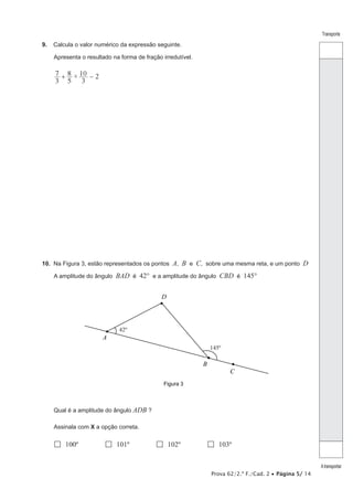 Prova 62/2.ª F./Cad. 2 • Página 5/ 14
Transporte
Atransportar
9.  Calcula o valor numérico da expressão seguinte.
Apresenta o resultado na forma de fração irredutível.
2×
3
7
5
8
3
10+ −
10.  Na Figura 3, estão representados os pontos A, B e C, sobre uma mesma reta, e um ponto D
A amplitude do ângulo BAD é 42° e a amplitude do ângulo CBD é 145°
Figura 3
A
D
B
C
145º
42º
Qual é a amplitude do ângulo ADB ?
Assinala com X a opção correta.
 100º  101º  102º  103º
 