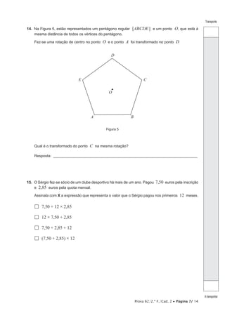 Prova 62/2.ª F./Cad. 2 • Página 7/ 14
Transporte
Atransportar
14.  Na Figura 5, estão representados um pentágono regular [ABCDE] e um ponto O, que está à
mesma distância de todos os vértices do pentágono.
Fez-se uma rotação de centro no ponto O e o ponto A foi transformado no ponto D
Figura 5
E C
A
O
B
D
Qual é o transformado do ponto C na mesma rotação?
Resposta: ___________________________________________________________________________________________________
15.  O Sérgio fez-se sócio de um clube desportivo há mais de um ano. Pagou 7,50 euros pela inscrição
e 2,85 euros pela quota mensal.
Assinala com X a expressão que representa o valor que o Sérgio pagou nos primeiros 12 meses.
 7,50 + 12 × 2,85
 12 × 7,50 + 2,85
 7,50 + 2,85 + 12
 (7,50 + 2,85) × 12
 
