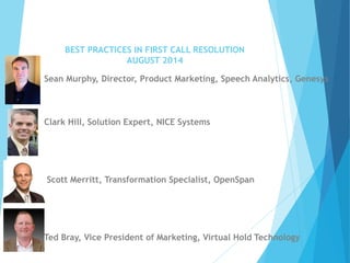 BEST PRACTICES IN FIRST CALL RESOLUTIONAUGUST 2014 
Sean Murphy, Director, Product Marketing, Speech Analytics, Genesys 
Clark Hill, Solution Expert, NICE Systems 
Scott Merritt, Transformation Specialist, OpenSpan 
Ted Bray, Vice President of Marketing, Virtual Hold Technology  