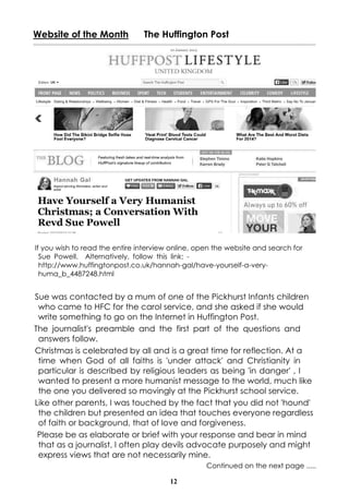 Website of the Month

The Huffington Post

If you wish to read the entire interview online, open the website and search for
Sue Powell. Alternatively, follow this link: http://www.huffingtonpost.co.uk/hannah-gal/have-yourself-a-veryhuma_b_4487248.html

Sue was contacted by a mum of one of the Pickhurst Infants children
who came to HFC for the carol service, and she asked if she would
write something to go on the Internet in Huffington Post.
The journalist's preamble and the first part of the questions and
answers follow.
Christmas is celebrated by all and is a great time for reflection. At a
time when God of all faiths is 'under attack' and Christianity in
particular is described by religious leaders as being 'in danger' , I
wanted to present a more humanist message to the world, much like
the one you delivered so movingly at the Pickhurst school service.
Like other parents, I was touched by the fact that you did not 'hound'
the children but presented an idea that touches everyone regardless
of faith or background, that of love and forgiveness.
Please be as elaborate or brief with your response and bear in mind
that as a journalist, I often play devils advocate purposely and might
express views that are not necessarily mine.
Continued on the next page .....
12

 