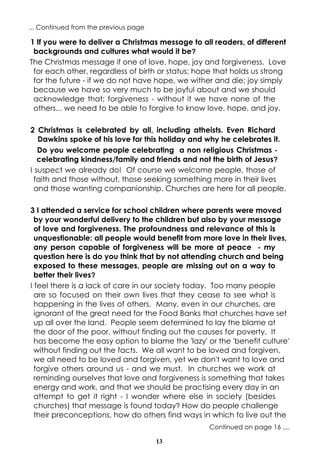 ... Continued from the previous page

1 If you were to deliver a Christmas message to all readers, of different
backgrounds and cultures what would it be?
The Christmas message if one of love, hope, joy and forgiveness. Love
for each other, regardless of birth or status; hope that holds us strong
for the future - if we do not have hope, we wither and die; joy simply
because we have so very much to be joyful about and we should
acknowledge that; forgiveness - without it we have none of the
others... we need to be able to forgive to know love, hope, and joy.
2 Christmas is celebrated by all, including atheists. Even Richard
Dawkins spoke of his love for this holiday and why he celebrates it.
Do you welcome people celebrating a non religious Christmas celebrating kindness/family and friends and not the birth of Jesus?
I suspect we already do! Of course we welcome people, those of
faith and those without, those seeking something more in their lives
and those wanting companionship. Churches are here for all people.
3 I attended a service for school children where parents were moved
by your wonderful delivery to the children but also by your message
of love and forgiveness. The profoundness and relevance of this is
unquestionable: all people would benefit from more love in their lives,
any person capable of forgiveness will be more at peace - my
question here is do you think that by not attending church and being
exposed to these messages, people are missing out on a way to
better their lives?
I feel there is a lack of care in our society today. Too many people
are so focused on their own lives that they cease to see what is
happening in the lives of others. Many, even in our churches, are
ignorant of the great need for the Food Banks that churches have set
up all over the land. People seem determined to lay the blame at
the door of the poor, without finding out the causes for poverty. It
has become the easy option to blame the 'lazy' or the 'benefit culture'
without finding out the facts. We all want to be loved and forgiven,
we all need to be loved and forgiven, yet we don't want to love and
forgive others around us - and we must. In churches we work at
reminding ourselves that love and forgiveness is something that takes
energy and work, and that we should be practising every day in an
attempt to get it right - I wonder where else in society (besides
churches) that message is found today? How do people challenge
their preconceptions, how do others find ways in which to live out the
Continued on page 16 ....
13

 