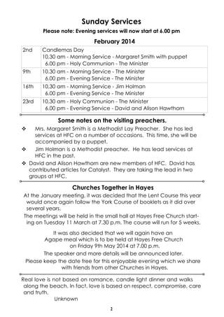 Sunday Services
Please note: Evening services will now start at 6.00 pm

February 2014
2nd

Candlemas Day
10.30 am - Morning Service - Margaret Smith with puppet
6.00 pm - Holy Communion - The Minister

9th

10.30 am - Morning Service - The Minister
6.00 pm - Evening Service - The Minister

16th

10.30 am - Morning Service - Jim Holman
6.00 pm - Evening Service - The Minister

23rd

10.30 am - Holy Communion - The Minister
6.00 pm - Evening Service - David and Alison Hawthorn

Some notes on the visiting preachers.
v

Mrs. Margaret Smith is a Methodist Lay Preacher. She has led
services at HFC on a number of occasions. This time, she will be
accompanied by a puppet.
v
Jim Holman is a Methodist preacher. He has lead services at
HFC in the past.
v David and Alison Hawthorn are new members of HFC. David has
contributed articles for Catalyst. They are taking the lead in two
groups at HFC.

Churches Together in Hayes
At the January meeting, it was decided that the Lent Course this year
would once again follow the York Course of booklets as it did over
several years.
The meetings will be held in the small hall at Hayes Free Church starting on Tuesday 11 March at 7.30 p.m. The course will run for 5 weeks.
It was also decided that we will again have an
Agape meal which is to be held at Hayes Free Church
on Friday 9th May 2014 at 7.00 p.m.
The speaker and more details will be announced later.
Please keep the date free for this enjoyable evening which we share
with friends from other Churches in Hayes.
Real love is not based on romance, candle light dinner and walks
along the beach. In fact, love is based on respect, compromise, care
and truth.
Unknown
2

 