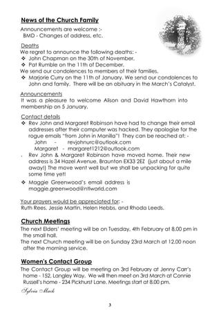 News of the Church Family
Announcements are welcome :BMD - Changes of address, etc.
Deaths
We regret to announce the following deaths: v John Chapman on the 30th of November.
v Pat Rumble on the 11th of December.
We send our condolences to members of their families.
v Marjorie Curry on the 11th of January. We send our condolences to
John and family. There will be an obituary in the March’s Catalyst.
Announcements
It was a pleasure to welcome Alison and David Hawthorn into
membership on 5 January.
Contact details
v Rev John and Margaret Robinson have had to change their email
addresses after their computer was hacked. They apologise for the
rogue emails “from John in Manilla”! They can be reached at: John revjohnurc@outlook.com
Margaret - margaret1212@outlook.com
Rev John & Margaret Robinson have moved home. Their new
address is 34 Hazel Avenue, Braunton EX33 2EZ (just about a mile
away!) The move went well but we shall be unpacking for quite
some time yet!
v

v Maggie Greenwood’s email address is
maggie.greenwood@ntlworld.com
Your prayers would be appreciated for: Ruth Rees, Jessie Martin, Helen Hebbs, and Rhoda Leeds.

Church Meetings
The next Elders’ meeting will be on Tuesday, 4th February at 8.00 pm in
the small hall.
The next Church meeting will be on Sunday 23rd March at 12.00 noon
after the morning service.

Women's Contact Group
The Contact Group will be meeting on 3rd February at Jenny Carr’s
home - 152, Langley Way. We will then meet on 3rd March at Connie
Russell’s home - 234 Pickhurst Lane. Meetings start at 8.00 pm.

Sylvia Mack
3

 