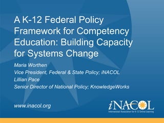 A K-12 Federal Policy
Framework for Competency
Education: Building Capacity
for Systems Change
Maria Worthen
Vice President, Federal & State Policy; iNACOL
Lillian Pace
Senior Director of National Policy; KnowledgeWorks

www.inacol.org

 