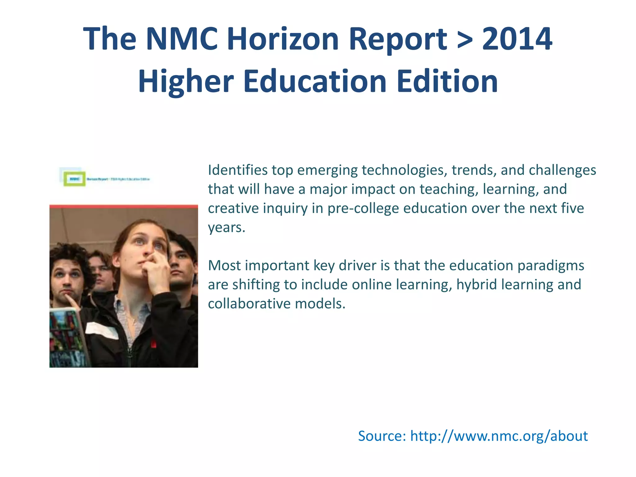 The NMC Horizon Report > 2014
Higher Education Edition
Identifies top emerging technologies, trends, and challenges
that will have a major impact on teaching, learning, and
creative inquiry in pre-college education over the next five
years.

Most important key driver is that the education paradigms
are shifting to include online learning, hybrid learning and
collaborative models.

Source: http://www.nmc.org/about

 