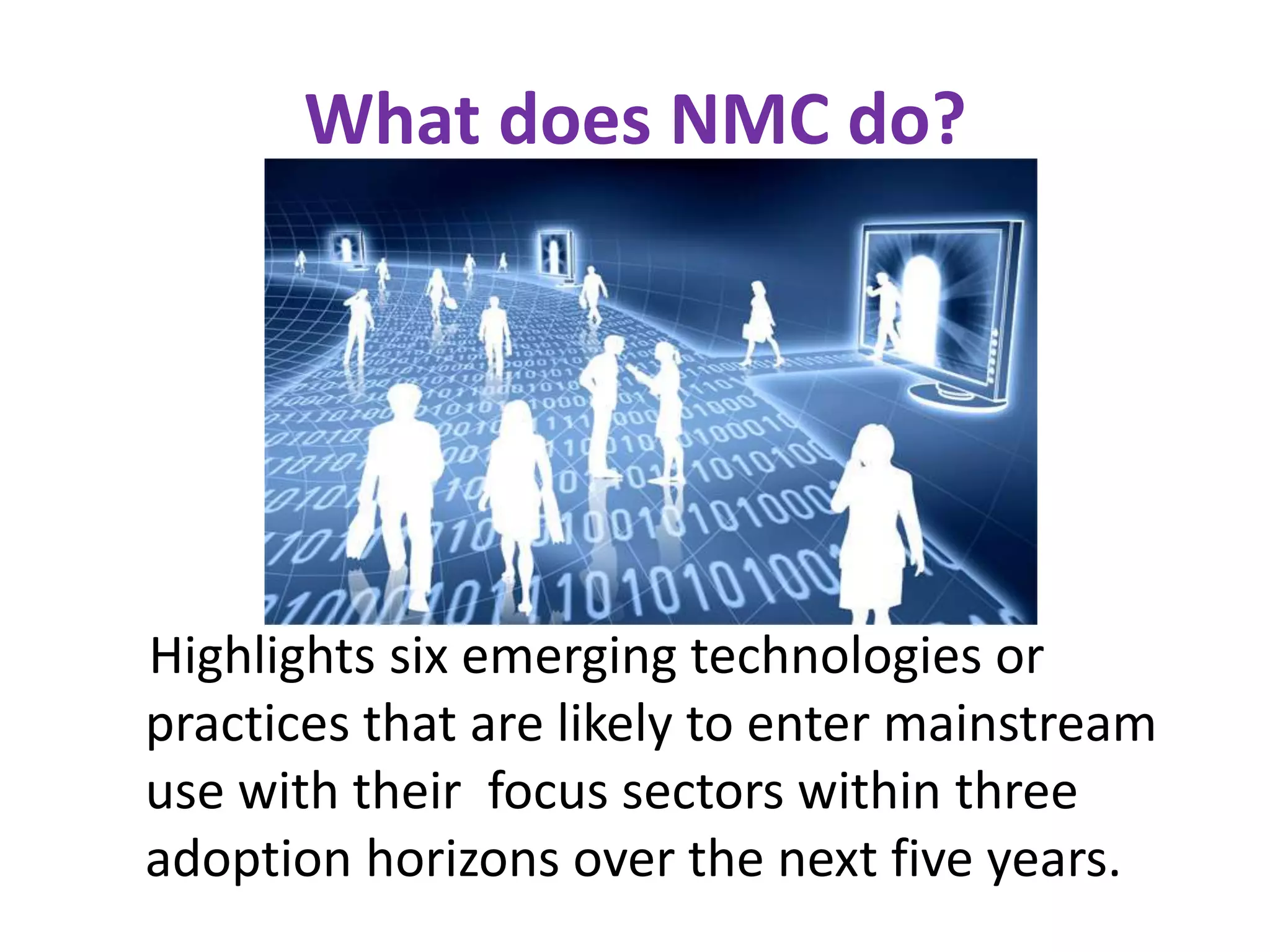 What does NMC do?

Highlights six emerging technologies or
practices that are likely to enter mainstream
use with their focus sectors within three
adoption horizons over the next five years.

 