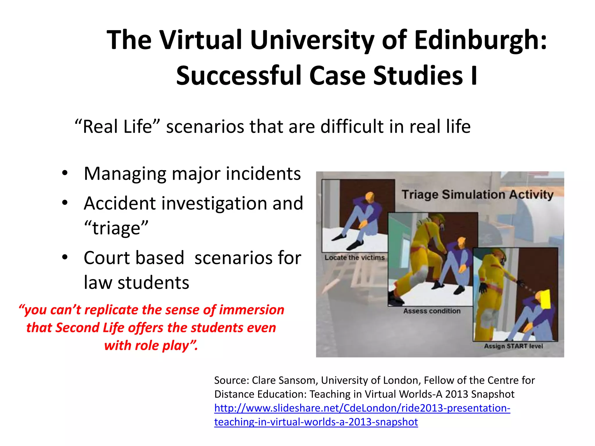 The Virtual University of Edinburgh:
Successful Case Studies I
“Real Life” scenarios that are difficult in real life

• Managing major incidents
• Accident investigation and
“triage”
• Court based scenarios for
law students
“you can’t replicate the sense of immersion
that Second Life offers the students even
with role play”.
Source: Clare Sansom, University of London, Fellow of the Centre for
Distance Education: Teaching in Virtual Worlds-A 2013 Snapshot
http://www.slideshare.net/CdeLondon/ride2013-presentationteaching-in-virtual-worlds-a-2013-snapshot

 