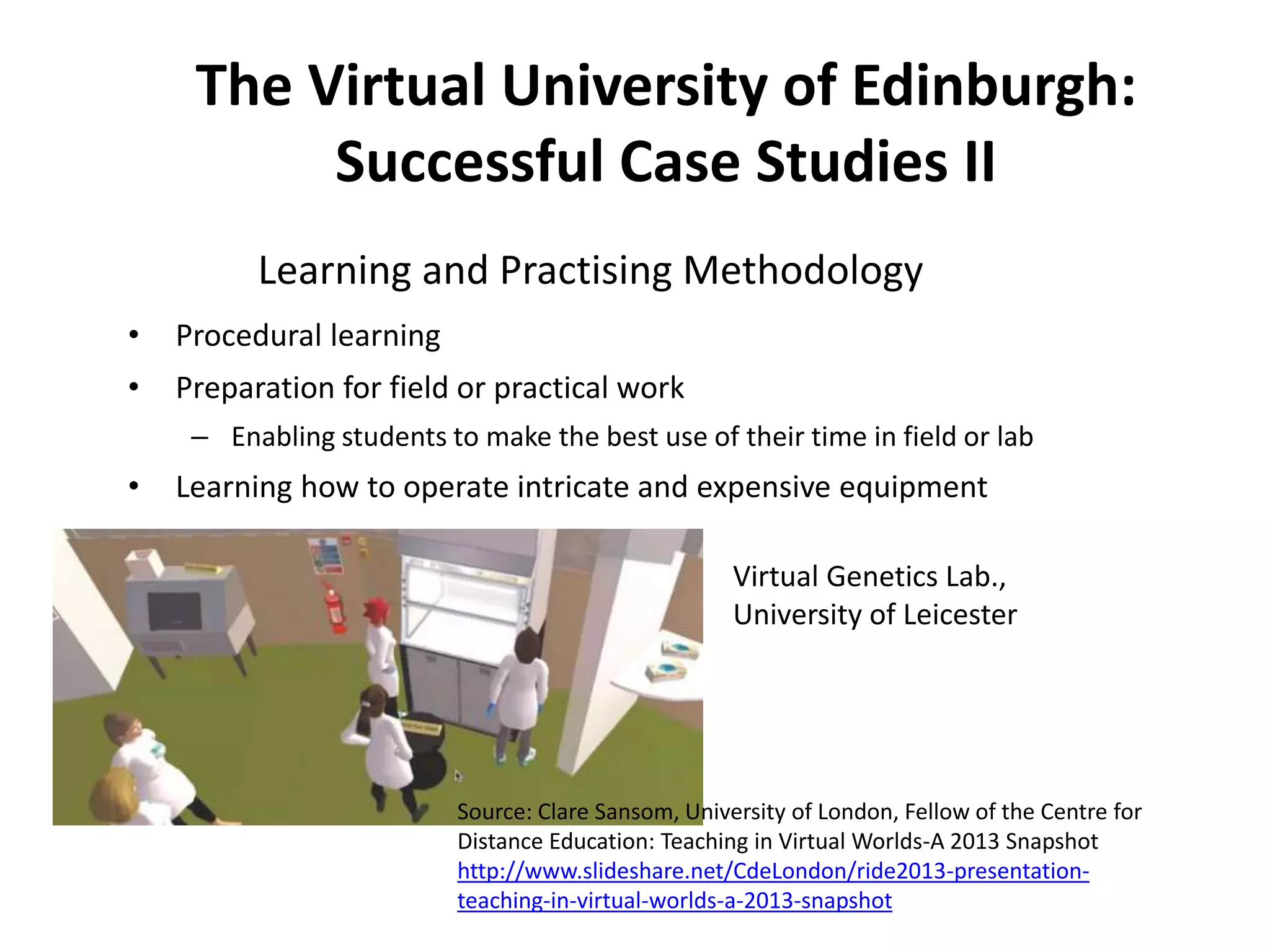 The Virtual University of Edinburgh:
Successful Case Studies II
Learning and Practising Methodology
•

Procedural learning

•

Preparation for field or practical work
– Enabling students to make the best use of their time in field or lab

•

Learning how to operate intricate and expensive equipment
Virtual Genetics Lab.,
University of Leicester

Source: Clare Sansom, University of London, Fellow of the Centre for
Distance Education: Teaching in Virtual Worlds-A 2013 Snapshot
http://www.slideshare.net/CdeLondon/ride2013-presentationteaching-in-virtual-worlds-a-2013-snapshot

 