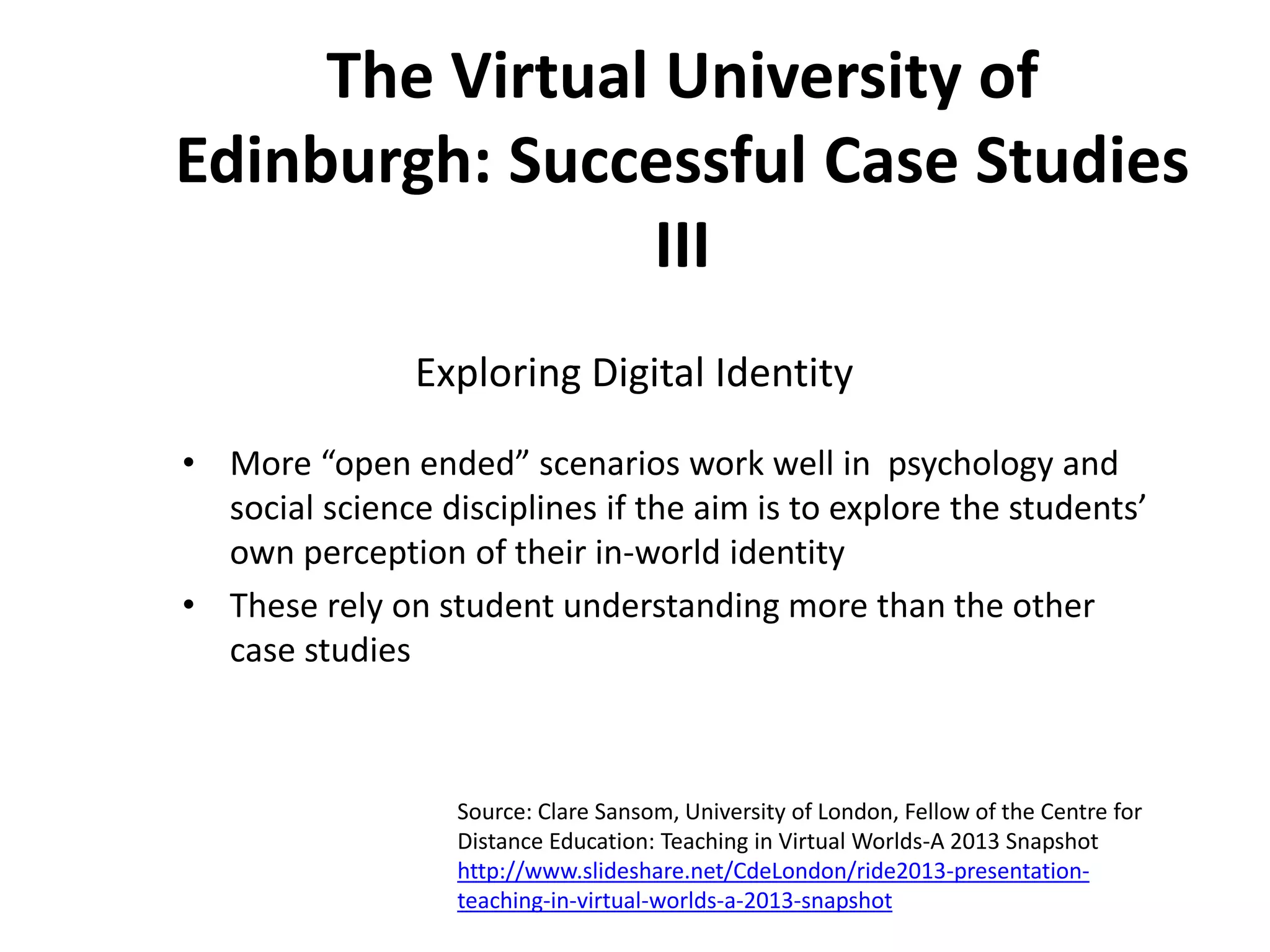 The Virtual University of
Edinburgh: Successful Case Studies
III
Exploring Digital Identity
• More “open ended” scenarios work well in psychology and
social science disciplines if the aim is to explore the students’
own perception of their in-world identity
• These rely on student understanding more than the other
case studies

Source: Clare Sansom, University of London, Fellow of the Centre for
Distance Education: Teaching in Virtual Worlds-A 2013 Snapshot
http://www.slideshare.net/CdeLondon/ride2013-presentationteaching-in-virtual-worlds-a-2013-snapshot

 