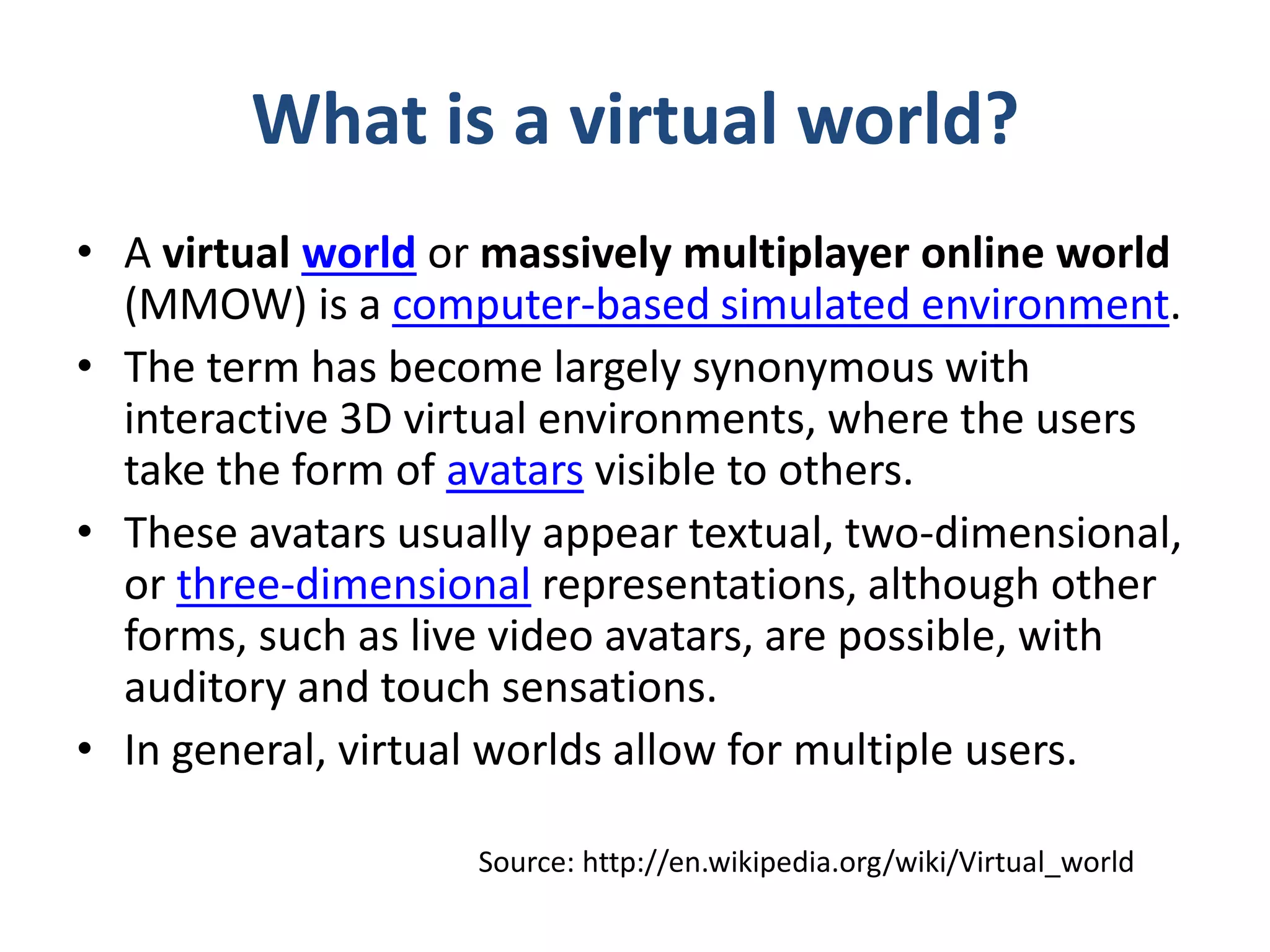 What is a virtual world?
• A virtual world or massively multiplayer online world
(MMOW) is a computer-based simulated environment.
• The term has become largely synonymous with
interactive 3D virtual environments, where the users
take the form of avatars visible to others.
• These avatars usually appear textual, two-dimensional,
or three-dimensional representations, although other
forms, such as live video avatars, are possible, with
auditory and touch sensations.
• In general, virtual worlds allow for multiple users.
Source: http://en.wikipedia.org/wiki/Virtual_world

 