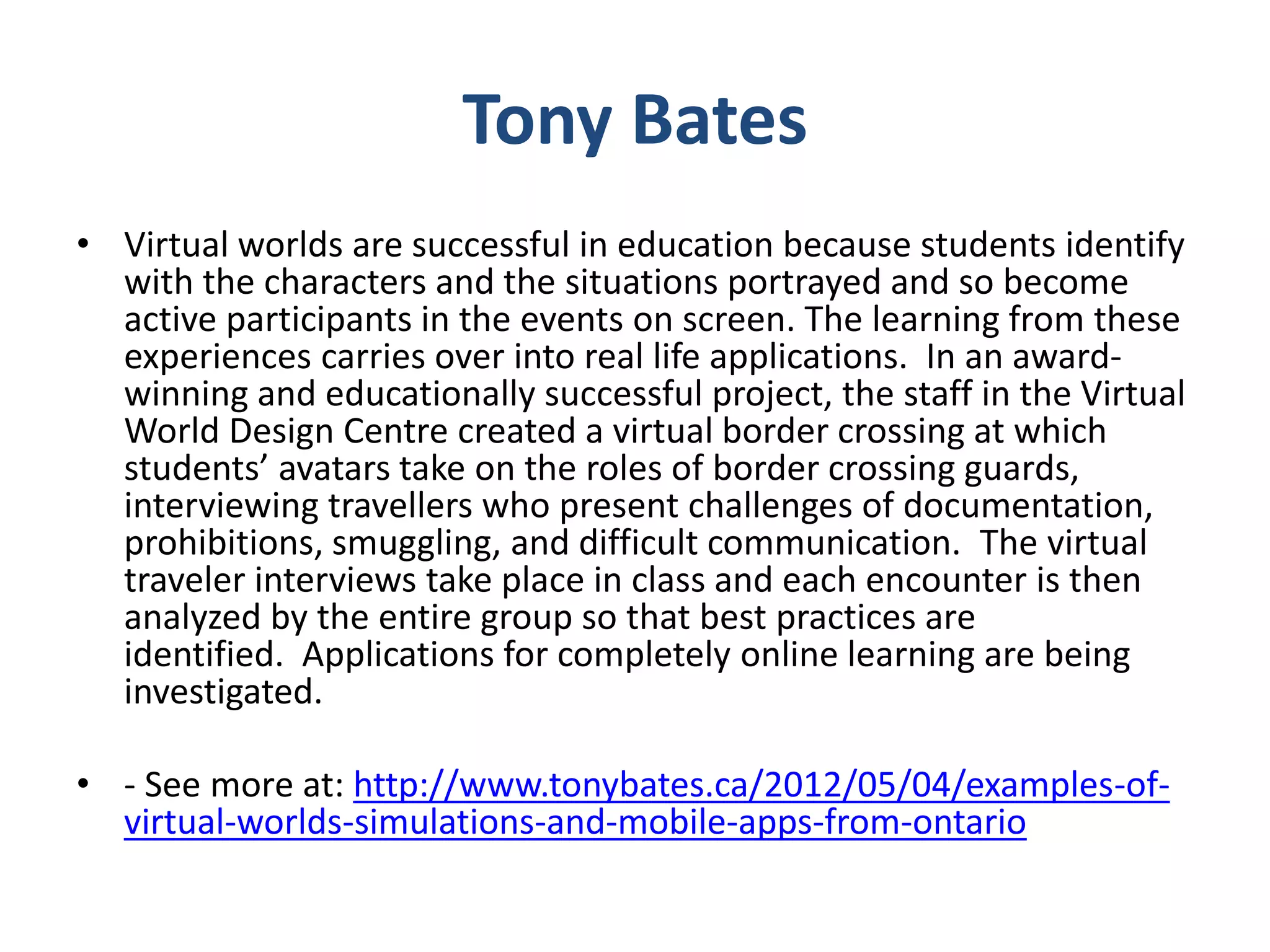 Tony Bates
• Virtual worlds are successful in education because students identify
with the characters and the situations portrayed and so become
active participants in the events on screen. The learning from these
experiences carries over into real life applications. In an awardwinning and educationally successful project, the staff in the Virtual
World Design Centre created a virtual border crossing at which
students’ avatars take on the roles of border crossing guards,
interviewing travellers who present challenges of documentation,
prohibitions, smuggling, and difficult communication. The virtual
traveler interviews take place in class and each encounter is then
analyzed by the entire group so that best practices are
identified. Applications for completely online learning are being
investigated.
• - See more at: http://www.tonybates.ca/2012/05/04/examples-ofvirtual-worlds-simulations-and-mobile-apps-from-ontario

 