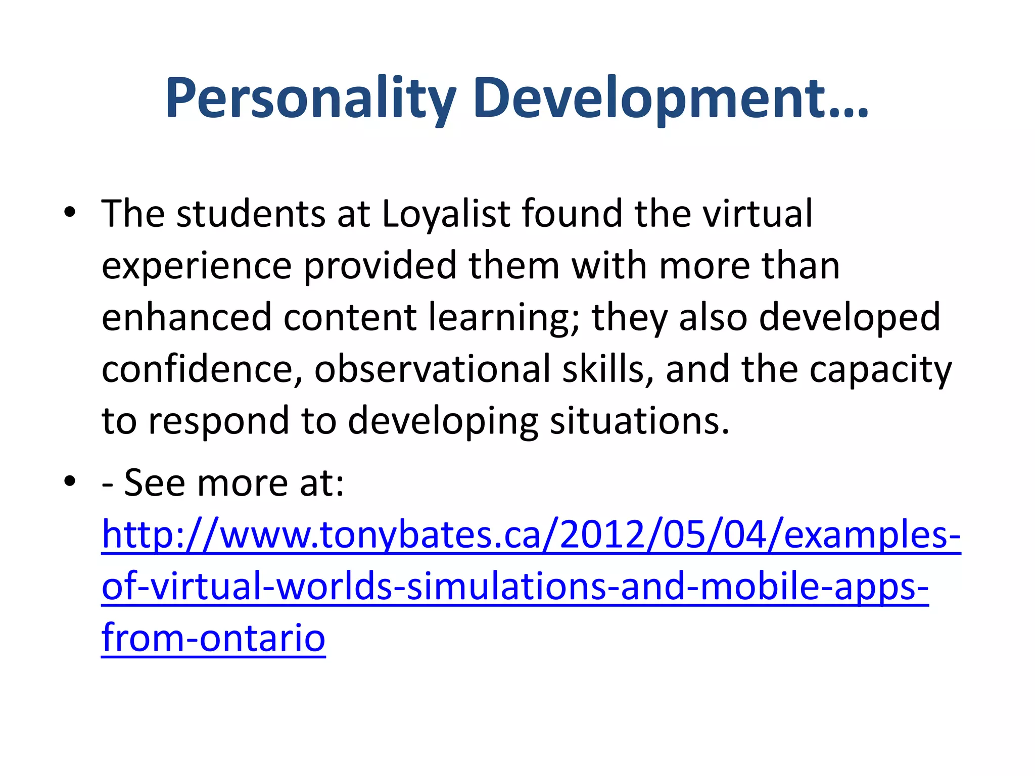 Personality Development…
• The students at Loyalist found the virtual
experience provided them with more than
enhanced content learning; they also developed
confidence, observational skills, and the capacity
to respond to developing situations.
• - See more at:
http://www.tonybates.ca/2012/05/04/examplesof-virtual-worlds-simulations-and-mobile-appsfrom-ontario

 