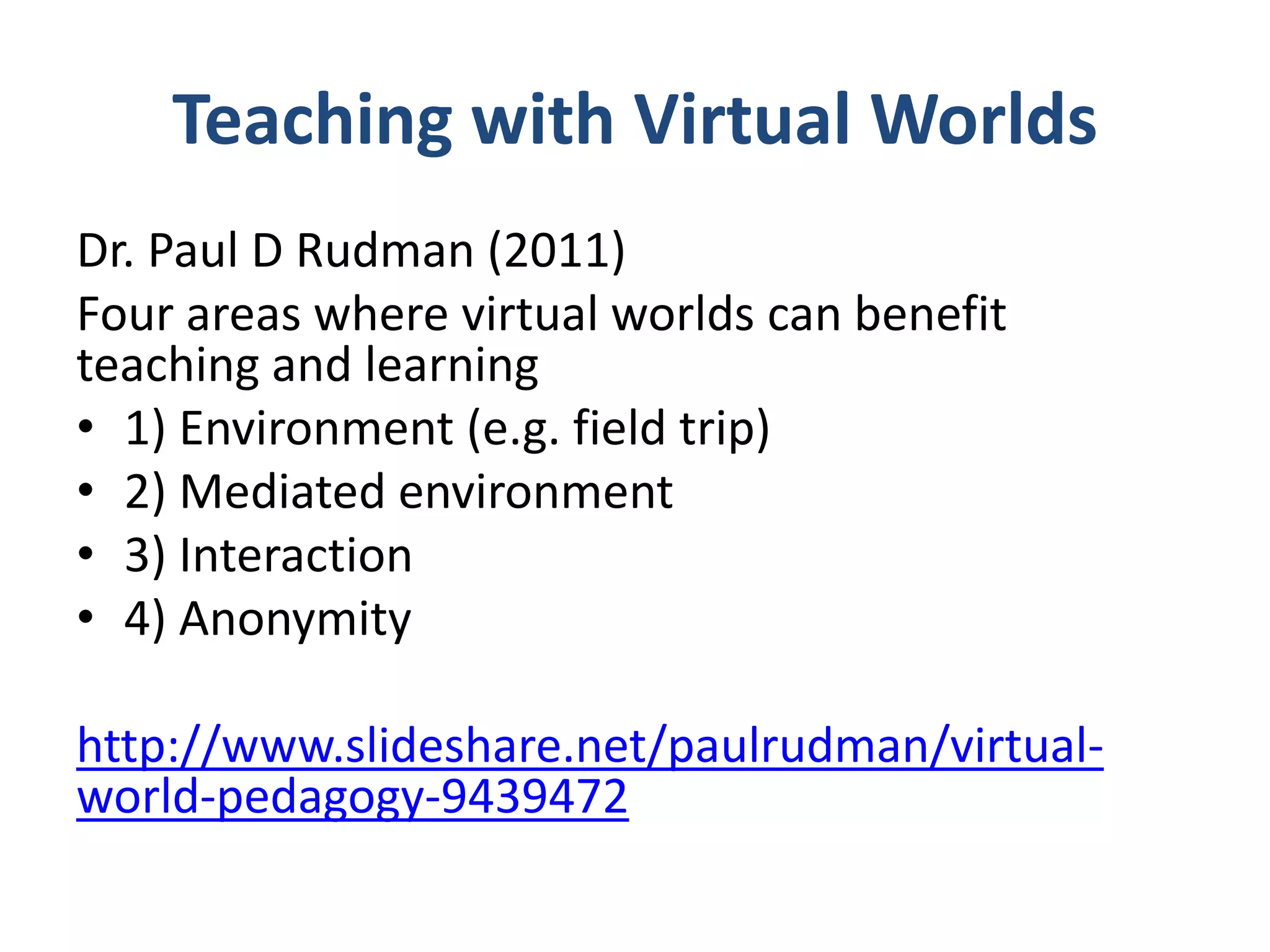 Teaching with Virtual Worlds
Dr. Paul D Rudman (2011)
Four areas where virtual worlds can benefit
teaching and learning
• 1) Environment (e.g. field trip)
• 2) Mediated environment
• 3) Interaction
• 4) Anonymity
http://www.slideshare.net/paulrudman/virtualworld-pedagogy-9439472

 