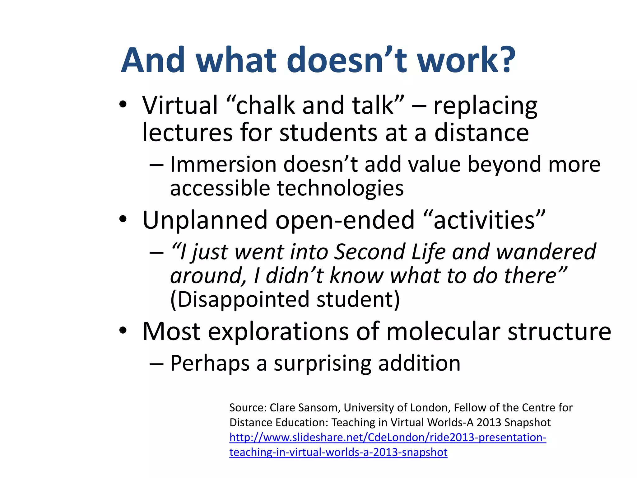 And what doesn’t work?
• Virtual “chalk and talk” – replacing
lectures for students at a distance
– Immersion doesn’t add value beyond more
accessible technologies

• Unplanned open-ended “activities”
– “I just went into Second Life and wandered
around, I didn’t know what to do there”
(Disappointed student)

• Most explorations of molecular structure
– Perhaps a surprising addition
Source: Clare Sansom, University of London, Fellow of the Centre for
Distance Education: Teaching in Virtual Worlds-A 2013 Snapshot
http://www.slideshare.net/CdeLondon/ride2013-presentationteaching-in-virtual-worlds-a-2013-snapshot

 