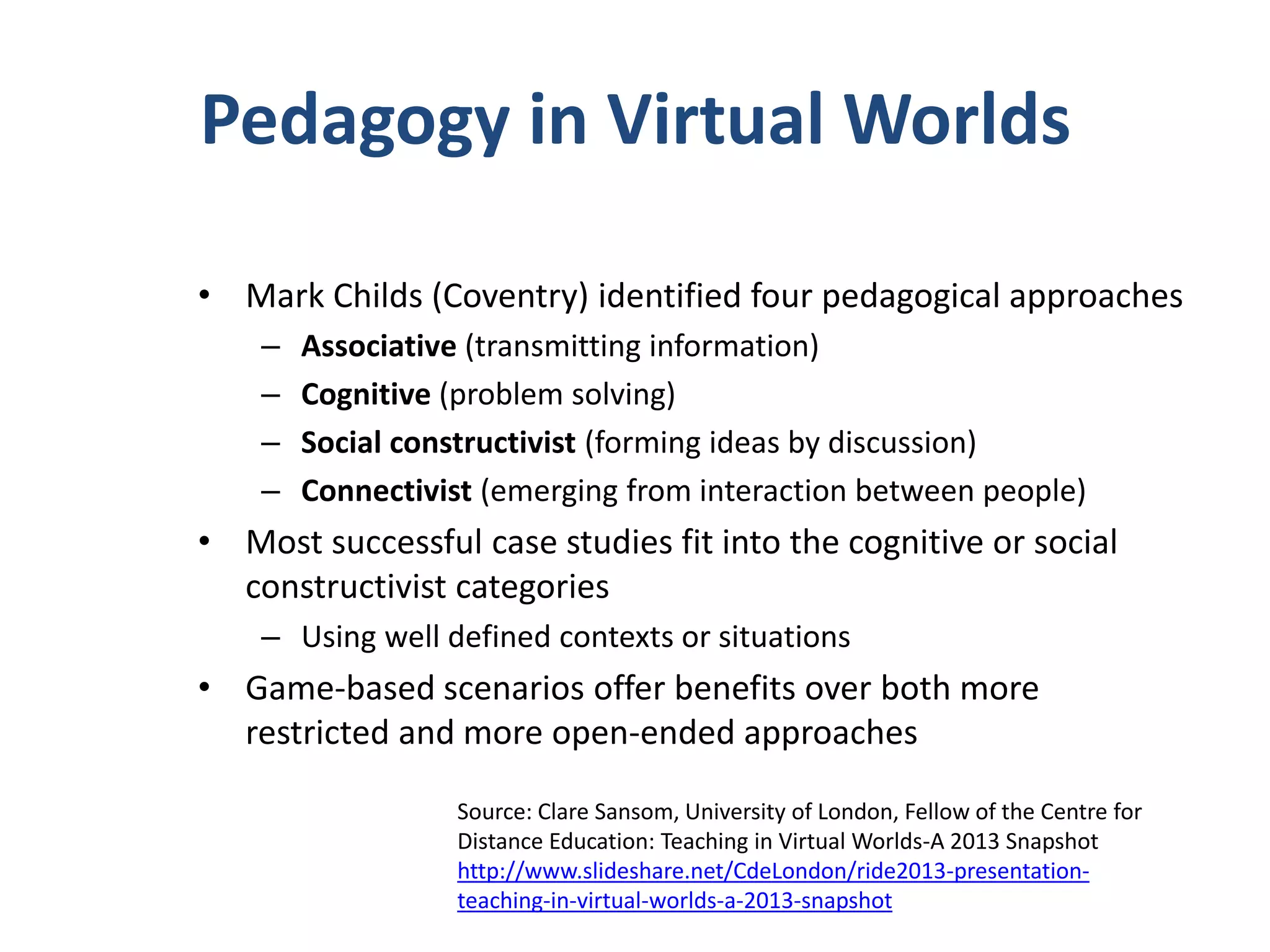 Pedagogy in Virtual Worlds
• Mark Childs (Coventry) identified four pedagogical approaches
–
–
–
–

Associative (transmitting information)
Cognitive (problem solving)
Social constructivist (forming ideas by discussion)
Connectivist (emerging from interaction between people)

• Most successful case studies fit into the cognitive or social
constructivist categories
– Using well defined contexts or situations

• Game-based scenarios offer benefits over both more
restricted and more open-ended approaches
Source: Clare Sansom, University of London, Fellow of the Centre for
Distance Education: Teaching in Virtual Worlds-A 2013 Snapshot
http://www.slideshare.net/CdeLondon/ride2013-presentationteaching-in-virtual-worlds-a-2013-snapshot

 