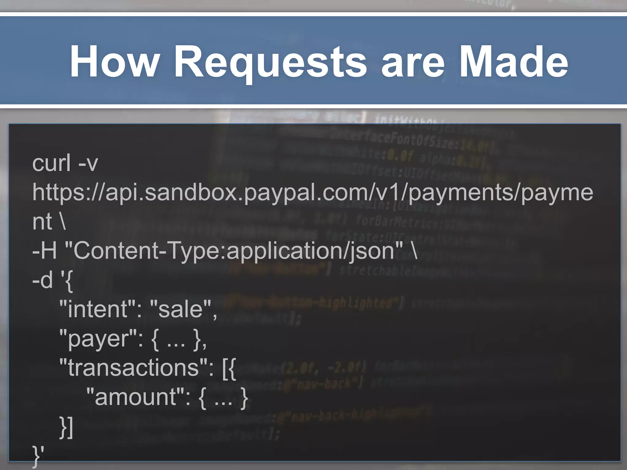 How Requests are Made curl -v https://api.sandbox.paypal.com/v1/payments/payme nt -H "Content-Type:application/json" -d '{ "intent": "sale", "payer": { ... }, "transactions": [{ "amount": { ... } }] }' 
