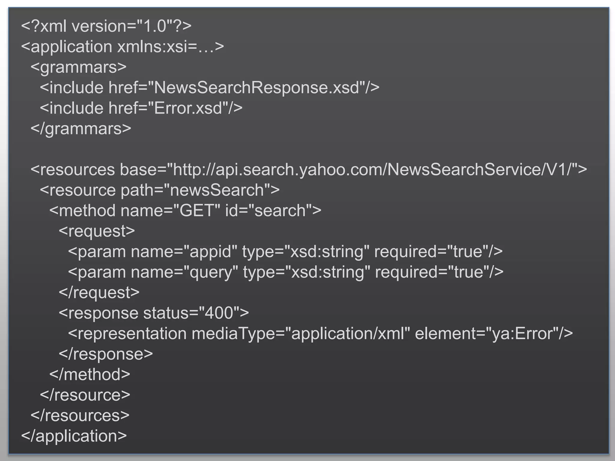 <?xml version="1.0"?> <application xmlns:xsi=…> <grammars> <include href="NewsSearchResponse.xsd"/> <include href="Error.xsd"/> </grammars> <resources base="http://api.search.yahoo.com/NewsSearchService/V1/"> <resource path="newsSearch"> <method name="GET" id="search"> <request> <param name="appid" type="xsd:string" required="true"/> <param name="query" type="xsd:string" required="true"/> </request> <response status="400"> <representation mediaType="application/xml" element="ya:Error"/> </response> </method> </resource> </resources> </application> 