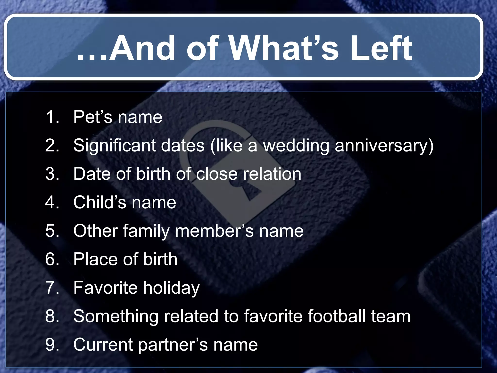 …And of What’s Left 1. Pet’s name 2. Significant dates (like a wedding anniversary) 3. Date of birth of close relation 4. Child’s name 5. Other family member’s name 6. Place of birth 7. Favorite holiday 8. Something related to favorite football team 9. Current partner’s name 