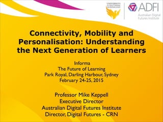 !

Connectivity, Mobility and
Personalisation: Understanding
the Next Generation of Learners
Informa	

The Future of Learning	

Park Royal, Darling Harbour, Sydney	

February 24-25, 2015

Professor Mike Keppell	

Executive Director 	

Australian Digital Futures Institute	

Director, Digital Futures - CRN

 