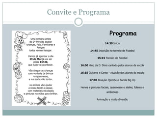 Convite e Programa
Programa
14:30 Início
14:45 Inscrição no torneio de Futebol
15:15 Torneio de Futebol
16:00 Hino da D. Dinis cantado pelos alunos da escola
16:15 Guitarra e Canto - Atuação dos alunos da escola
17:00 Atuação Djembé e Banda Big Up
Henna e pinturas faciais, quermesse e atelier, folares e
amêndoas
Animação e muita diversão
Uma semana antes
do 2º Período acabar
crianças, Pais, Familiares e
Amigos
todos vamos festejar.
Vamos já agendar o dia
29 de Março vai ser
pelas 14h30,
que tudo vai acontecer.
Vão chegar as crianças
com vontade de brincar
na quermesse,
a sua sorte vão tentar.
os ateliers vão ajudar
a nossa tarde a passar,
com materiais reciclados
e pinturas na mãos para brilhar.
 
