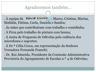 Agradecemos também…
. À equipa da : Marco, Cristina, Marisa,
Mafalda, Fátima, Carla, Daniela e Sandra;
. Às mães que contribuíram com trabalho e comidinha;
. À Firza pelo trabalho de pintura com henna;
. À Junta de Freguesia de Odivelas pela cedência dos
microfones e suportes;
. À Dr.ª Célia Croca, em representação da Senhora
Vereadora Fernanda Franchi;
. Dr. Rui Almeida, Presidente da Comissão Administrativa
Provisória do Agrupamento de Escolas n.º 4 de Odivelas;
 