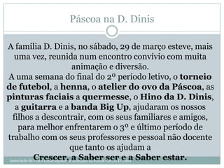Associação de Pais e Encarregados de Educação da Escola EB1/JI D. Dinis
Páscoa na D. Dinis
A família D. Dinis, no sábado, 29 de março esteve, mais
uma vez, reunida num encontro convívio com muita
animação e diversão.
A uma semana do final do 2º período letivo, o torneio
de futebol, a henna, o atelier do ovo da Páscoa, as
pinturas faciais a quermesse, o Hino da D. Dinis,
a guitarra e a banda Big Up, ajudaram os nossos
filhos a descontrair, com os seus familiares e amigos,
para melhor enfrentarem o 3º e último período de
trabalho com os seus professores e pessoal não docente
que tanto os ajudam a
Crescer, a Saber ser e a Saber estar.
 