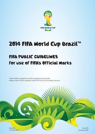 2014 FIFA World Cup Brazil™
FIFA PUBLIC GUIDELINES
for use of FIFA’s Official Marks
General Issue #1
© 2010 FIFA January 2011
These Public Guidelines will be updated periodically.
Please check FIFA’s website www.FIFA.com for the latest version.
 