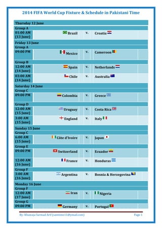 2014 FIFA World Cup Fixture & Schedule in Pakistani Time
By: Khawaja Sarmad Arif (samtime11@ymail.com) Page 1
Thursday 12 June
Group A
01:00 AM
(13 June)
Brazil v. Croatia
Friday 13 June
Group A
09:00 PM
Mexico
v. Cameroon
Group B
12:00 AM
(14 June)
Spain v. Netherlands
03:00 AM
(14 June)
Chile v. Australia
Saturday 14 June
Group C
09:00 PM Colombia v. Greece
Group D
12:00 AM
(15 June)
Uruguay v. Costa Rica
3:00 AM
(15 June)
England v. Italy
Sunday 15 June
Group C
6:00 AM
(15 June)
Côte d'Ivoire v. Japan
Group E
09:00 PM Switzerland v. Ecuador
12:00 AM
(16 June)
France v. Honduras
Group F
3:00 AM
(16 June)
Argentina v. Bosnia & Herzegovina
Monday 16 June
Group F
12:00 AM
(17 June)
Iran v. Nigeria
Group G
09:00 PM Germany v. Portugal
 