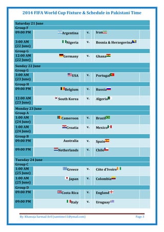 2014 FIFA World Cup Fixture & Schedule in Pakistani Time
By: Khawaja Sarmad Arif (samtime11@ymail.com) Page 3
Saturday 21 June
Group F
09:00 PM Argentina v. Iran
3:00 AM
(22 June)
Nigeria v. Bosnia & Herzegovina
Group G
12:00 AM
(22 June)
Germany v. Ghana
Sunday 22 June
Group G
3:00 AM
(23 June)
USA v. Portugal
Group H
09:00 PM Belgium v. Russia
12:00 AM
(23 June)
South Korea v. Algeria
Monday 23 June
Group A
1:00 AM
(24 June)
Cameroon v. Brazil
1:00 AM
(24 June)
Croatia v. Mexico
Group B
09:00 PM Australia v. Spain
09:00 PM Netherlands v. Chile
Tuesday 24 June
Group C
1:00 AM
(25 June)
Greece v. Côte d'Ivoire
1:00 AM
(25 June)
Japan v. Colombia
Group D
09:00 PM Costa Rica v. England
09:00 PM Italy v. Uruguay
 