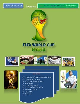 Presents:SpiritMovesGroup 2014 FIFA WORLD CUP “shareware”
CONTENTS:
1. Welcome to 2014 FIFA WORLD CUP Brasil
2. The Greatness In You!
3. 2014 FIFA World Cup Brasil
4. Prize Money
5. Tie-Breaking Criteria
6. 2014 FIFA World Cup Facts
7. Brasil At A Glimse
8. About FIFA
9. Reference
 