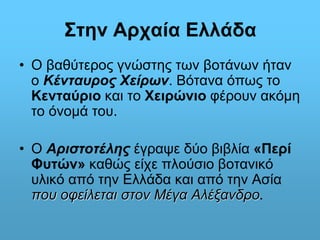 Στην Αρχαία Ελλάδα 
• Ο βαθύτερος γνώστης των βοτάνων ήταν 
ο Κένταυρος Χείρων. Βότανα όπως το 
Κενταύριο και το Χειρώνιο φέρουν ακόμη 
το όνομά του. 
• Ο Αριστοτέλης έγραψε δύο βιβλία «Περί 
Φυτών» καθώς είχε πλούσιο βοτανικό 
υλικό από την Ελλάδα και από την Ασία 
που οφείλεται στον Μέγα Αλέξανδρο. 
 