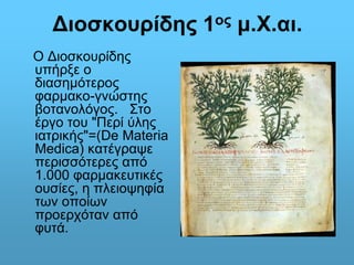Διοσκουρίδης 1ος μ.Χ.αι. 
Ο Διοσκουρίδης 
υπήρξε ο 
διασημότερος 
φαρμακο-γνώστης 
βοτανολόγος. Στο 
έργο του "Περί ύλης 
ιατρικής"=(De Materia 
Medica) κατέγραψε 
περισσότερες από 
1.000 φαρμακευτικές 
ουσίες, η πλειοψηφία 
των οποίων 
προερχόταν από 
φυτά. 
 