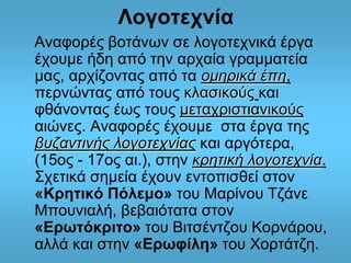 Λογοτεχνία 
Αναφορές βοτάνων σε λογοτεχνικά έργα 
έχουμε ήδη από την αρχαία γραμματεία 
μας, αρχίζοντας από τα ομηρικά έπη, 
περνώντας από τους κλασικούς και 
φθάνοντας έως τους μεταχριστιανικούς 
αιώνες. Αναφορές έχουμε στα έργα της 
βυζαντινής λογοτεχνίας και αργότερα, 
(15ος - 17ος αι.), στην κρητική λογοτεχνία. 
Σχετικά σημεία έχουν εντοπισθεί στον 
«Κρητικό Πόλεμο» του Μαρίνου Τζάνε 
Μπουνιαλή, βεβαιότατα στον 
«Ερωτόκριτο» του Βιτσέντζου Κορνάρου, 
αλλά και στην «Ερωφίλη» του Χορτάτζη. 
 
