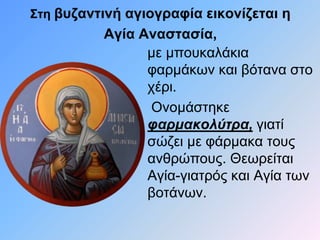 Στη βυζαντινή αγιογραφία εικονίζεται η 
Αγία Αναστασία, 
με μπουκαλάκια 
φαρμάκων και βότανα στο 
χέρι. 
Ονομάστηκε 
φαρμακολύτρα, γιατί 
σώζει με φάρμακα τους 
ανθρώπους. Θεωρείται 
Αγία-γιατρός και Αγία των 
βοτάνων. 
 