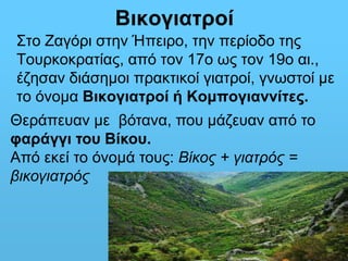 Βικογιατροί 
Στο Ζαγόρι στην Ήπειρο, την περίοδο της 
Τουρκοκρατίας, από τον 17ο ως τον 19ο αι., 
έζησαν διάσημοι πρακτικοί γιατροί, γνωστοί με 
το όνομα Βικογιατροί ή Κομπογιαννίτες. 
Θεράπευαν με βότανα, που μάζευαν από το 
φαράγγι του Βίκου. 
Από εκεί το όνομά τους: Βίκος + γιατρός = 
βικογιατρός 
 