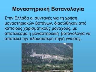 Μοναστηριακή Βοτανολογία 
Στην Ελλάδα οι συνταγές για τη χρήση 
μοναστηριακών βοτάνων, διασώθηκαν από 
κάποιους χαρισματικούς μοναχούς, με 
αποτέλεσμα η μοναστηριακή βοτανολογία να 
αποτελεί την πλουσιότερη πηγή γνώσης. 
 