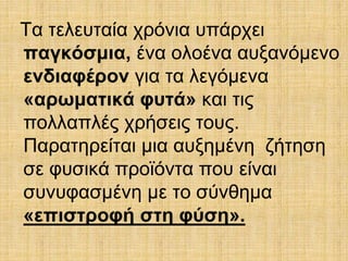 Τα τελευταία χρόνια υπάρχει 
παγκόσμια, ένα ολοένα αυξανόμενο 
ενδιαφέρον για τα λεγόμενα 
«αρωματικά φυτά» και τις 
πολλαπλές χρήσεις τους. 
Παρατηρείται μια αυξημένη ζήτηση 
σε φυσικά προϊόντα που είναι 
συνυφασμένη με το σύνθημα 
«επιστροφή στη φύση». 
 