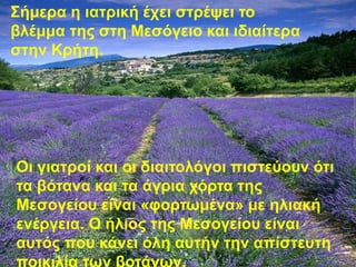 Σήμερα η ιατρική έχει στρέψει το 
βλέμμα της στη Μεσόγειο και ιδιαίτερα 
στην Κρήτη. 
Οι γιατροί και οι διαιτολόγοι πιστεύουν ότι 
τα βότανα και τα άγρια χόρτα της 
Μεσογείου είναι «φορτωμένα» με ηλιακή 
ενέργεια. Ο ήλιος της Μεσογείου είναι 
αυτός που κάνει όλη αυτήν την απίστευτη 
ποικιλία των βοτάνων. 
 