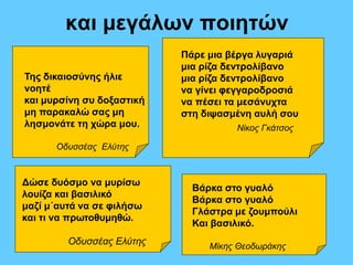 και μεγάλων ποιητών 
Της δικαιοσύνης ήλιε 
νοητέ 
και μυρσίνη συ δοξαστική 
μη παρακαλώ σας μη 
λησμονάτε τη χώρα μου. 
Οδυσσέας Ελύτης 
Πάρε μια βέργα λυγαριά 
μια ρίζα δεντρολίβανο 
μια ρίζα δεντρολίβανο 
να γίνει φεγγαροδροσιά 
να πέσει τα μεσάνυχτα 
στη διψασμένη αυλή σου 
Νίκος Γκάτσος 
Δώσε δυόσμο να μυρίσω 
λουίζα και βασιλικό 
μαζί μ΄αυτά να σε φιλήσω 
και τι να πρωτοθυμηθώ. 
Οδυσσέας Ελύτης 
Βάρκα στο γυαλό 
Βάρκα στο γυαλό 
Γλάστρα με ζουμπούλι 
Και βασιλικό. 
Μίκης Θεοδωράκης 
 