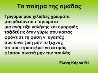 Το ποίημα της ομάδας 
Τριγύρω μου χιλιάδες χρώματα 
μπερδεύονται τ’ αρώματα 
μια ανάμειξη γαλήνης και ομορφιάς 
ταξιδεύεις όταν γύρω σου κοιτάς 
φρόντισε τη φύση ν’ αγαπάς 
σου δίνει ζωή μην το ξεχνάς 
ότι σου προσφέρει να εκτιμάς 
φέρσου σωστά μην την πουλάς. 
Ελένη Κόρου Β1 
 