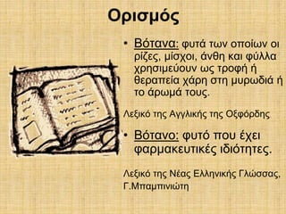 Ορισμός 
• Βότανα: φυτά των οποίων οι 
ρίζες, μίσχοι, άνθη και φύλλα 
χρησιμεύουν ως τροφή ή 
θεραπεία χάρη στη μυρωδιά ή 
το άρωμά τους. 
Λεξικό της Αγγλικής της Οξφόρδης. 
• Βότανο: φυτό που έχει 
φαρμακευτικές ιδιότητες. 
Λεξικό της Νέας Ελληνικής Γλώσσας, 
Γ.Μπαμπινιώτη 
 