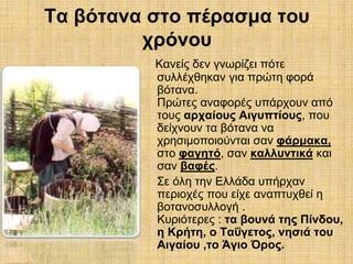 Τα βότανα στο πέρασμα του 
χρόνου 
Κανείς δεν γνωρίζει πότε 
συλλέχθηκαν για πρώτη φορά 
βότανα. 
Πρώτες αναφορές υπάρχουν από 
τους αρχαίους Αιγυπτίους, που 
δείχνουν τα βότανα να 
χρησιμοποιούνται σαν φάρμακα, 
στο φαγητό, σαν καλλυντικά και 
σαν βαφές. 
Σε όλη την Ελλάδα υπήρχαν 
περιοχές που είχε αναπτυχθεί η 
βοτανοσυλλογή . 
Κυριότερες : τα βουνά της Πίνδου, 
η Κρήτη, ο Ταΰγετος, νησιά του 
Αιγαίου ,το Άγιο Όρος. 
 