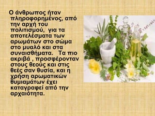 Ο άνθρωπος ήταν 
πληροφορημένος, από 
την αρχή του 
πολιτισμού, για τα 
αποτελέσματα των 
αρωμάτων στο σώμα 
στο μυαλό και στα 
συναισθήματα. Τα πιο 
ακριβά , προσφέρονταν 
στους θεούς και στις 
θεές σαν θυσία, και η 
χρήση αρωματικών 
θυμιαμάτων έχει 
καταγραφεί από την 
αρχαιότητα. 
 