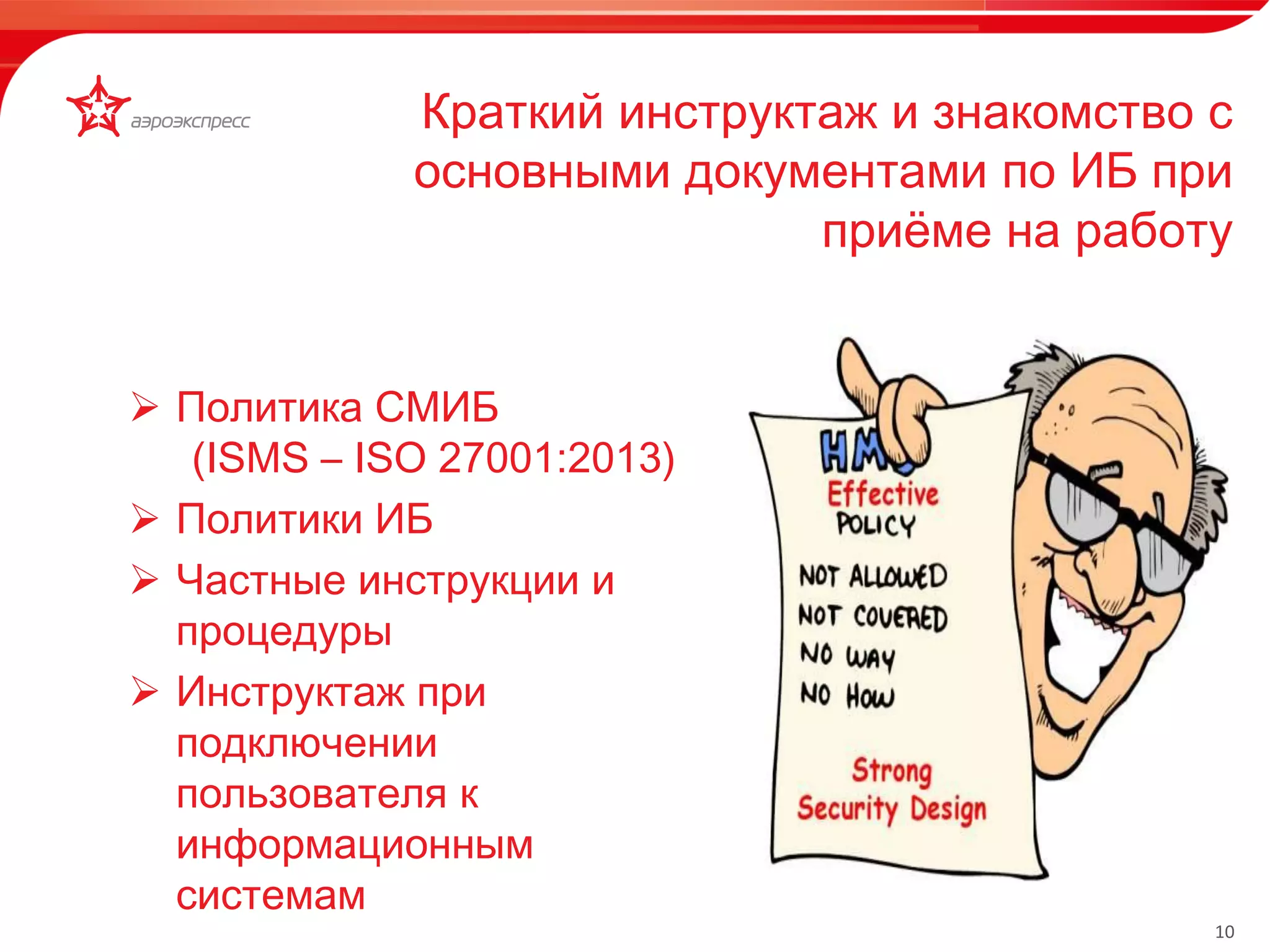 10 
Краткий инструктаж и знакомство с 
основными документами по ИБ при 
приёме на работу 
Мобильное рабочее место кассира 
• доступы • К 
 Политика СМИБ 
(ISMS – ISO 27001:2013) 
 Политики ИБ 
 Частные инструкции и 
процедуры 
 Инструктаж при 
подключении 
пользователя к 
информационным 
системам 
 