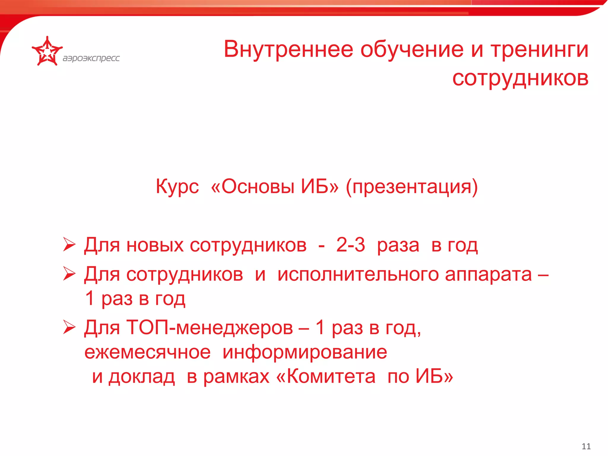 11 
Внутреннее обучение и тренинги 
сотрудников 
Курс «Основы ИБ» (презентация) 
 Для новых сотрудников - 2-3 раза в год 
 Для сотрудников и исполнительного аппарата – 
1 раз в год 
 Для ТОП-менеджеров – 1 раз в год, 
ежемесячное информирование 
и доклад в рамках «Комитета по ИБ» 
 