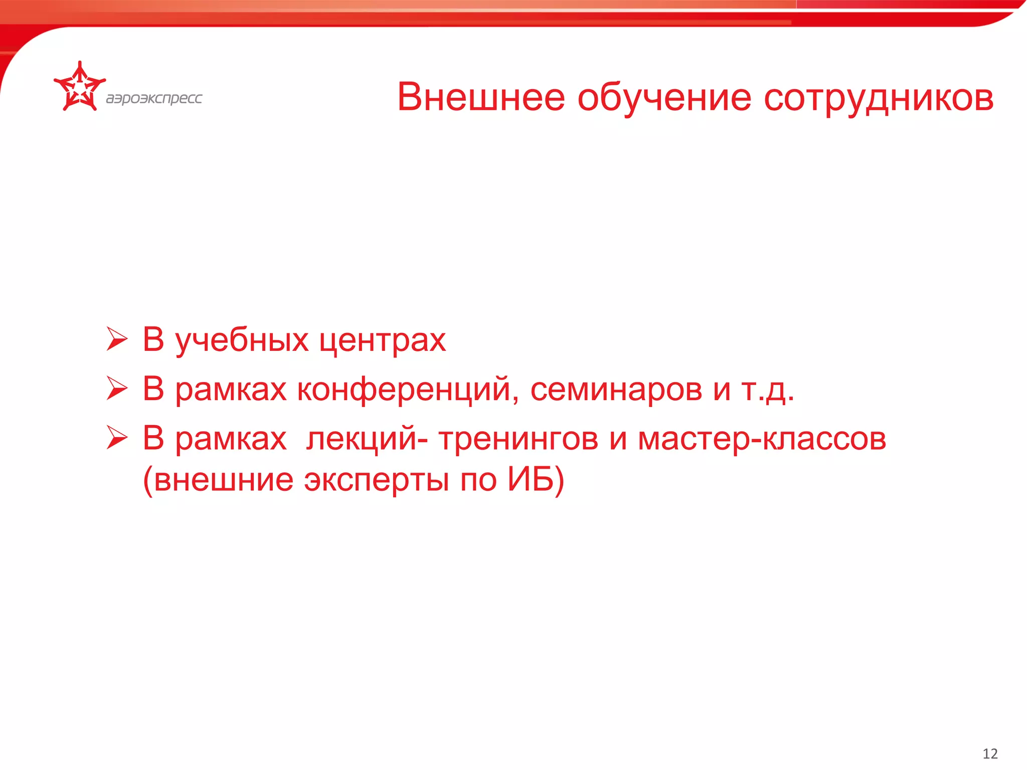 12 
Внешнее обучение сотрудников 
Территориально- 
распределённая 
иерархическая легко 
расширяемая 
инфраструктура с 
прозрачным 
многоуровневым 
централизованным 
управлением 
 В учебных центрах 
 В рамках конференций, семинаров и т.д. 
 В рамках лекций- тренингов и мастер-классов 
(внешние эксперты по ИБ) 
 